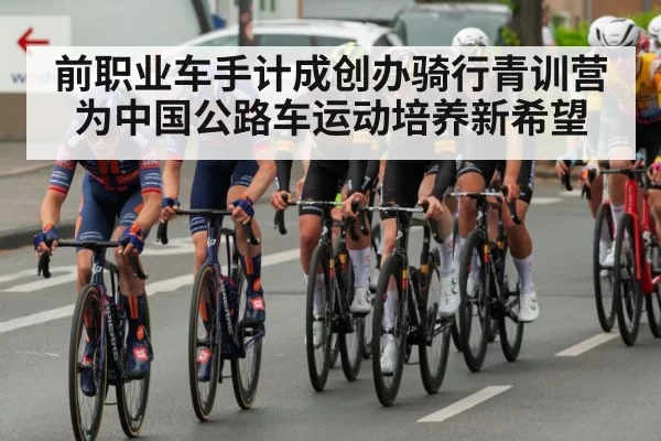前职业车手计成创办骑行青训营为中国公路车运动培养新希望