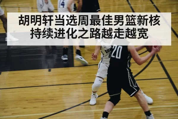 胡明轩当选周最佳男篮新核持续进化之路越走越宽