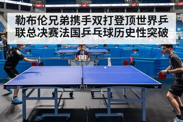 勒布伦兄弟携手双打登顶世界乒联总决赛法国乒乓球历史性突破